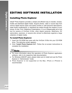 Page 38 EN-38
Digital Camera >>EDITING SOFTWARE INSTALLATION
Installing Photo Explorer
Ulead® Photo Explorer provides a simple and efficient way to transfer, browse,
modify and distribute digital media. Acquire photos, video or sound clips from
various digital device types and easily browse or add personal descriptions;
make timely modifications; or distribute the media through the medium of your
choice: E-mail, Print, Slideshow Presentations. It is an indispensable all-in-one
tool for owners of ViviCam 3105s,...