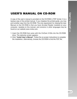 Page 41 EN-41
User’s Manual >>USER’S MANUAL ON CD-ROM
A copy of the user’s manual is provided on the CD-ROM in PDF format. It is a
backup copy of the printed manual. If you misplace the printed guide, you may
print another copy from the CD-ROM. The only requirement for viewing the User
Manual on the CD-ROM is that you have Acrobat Reader installed on your
computer. Updates to this manual, and versions in other languages may be
found on our website www.vivitar.com.
1. Insert the CD-ROM that came with the ViviCam...