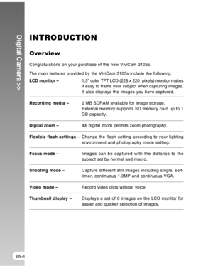 Page 8 EN-8
Digital Camera >>INTRODUCTION
Over view
Congratulations on your purchase of the new ViviCam 3105s.
The main features provided by the ViviCam 3105s include the following:
LCD monitor –1.5 color TFT LCD (228 x 220  pixels) monitor makes
it easy to frame your subject when capturing images.
It also displays the images you have captured.
Recording media –2 MB SDRAM available for image storage.
External memory supports SD memory card up to 1
GB capacity.
Digital zoom –4X digital zoom permits zoom...