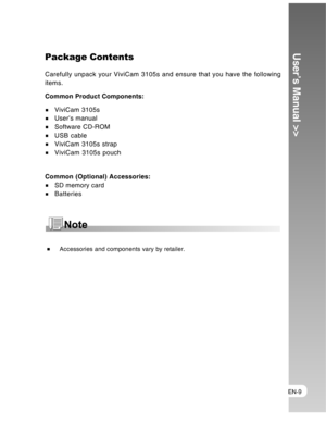Page 9 EN-9
User’s Manual >>Package Contents
Carefully unpack your ViviCam 3105s and ensure that you have the following
items.
Common Product Components:
ViviCam 3105sUser’s manual
Software CD-ROMUSB cableViviCam 3105s strap
ViviCam 3105s pouch
Common (Optional) Accessories:
SD memory card
Batteries
 Accessories and components vary by retailer.  