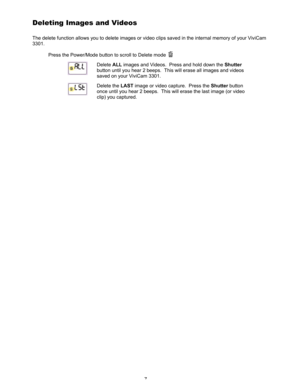 Page 11 7 
Deleting Images and Videos 
The delete function allows you to delete images or video clips saved in the internal memory of your ViviCam 
3301. 
Press the Power/Mode button to scroll to Delete mode 
 
 Delete ALL images and Videos.  Press and hold down the Shutter 
button until you hear 2 beeps.  This will erase all images and videos 
saved on your ViviCam 3301. 
 Delete the LAST image or video capture.  Press the Shutter button 
once until you hear 2 beeps.  This will erase the last image (or video...