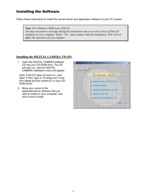 Page 13 9 
Installing the Software 
Follow these instructions to install the camera driver and application software on your PC system. 
Note: (For Windows 98SE users ONLY!) 
You may encounter a message during the installation due to an old version of DirectX 
installed on your computer. Select “No” and continue with the installation. This will not 
affect the operation of you computer. 
 
Installing the DIGITAL CAMERA TWAIN
 
1.  Insert the DIGITAL CAMERA software 
CD into your CD-ROM drive. The CD 
will auto...