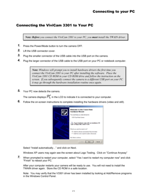 Page 16 12 
Connecting to your PC 
Connecting the ViviCam 3301 to Your PC 
Note: Before you connect the ViviCam 3301 to your PC, you must install the TWAIN driver. 
1 1
. .
   Press the Power/Mode button to turn the camera OFF. 
2 2
. .
   Lift the USB connector cover. 
3 3
. .
   Plug the smaller connector of the USB cable into the USB port on the camera. 
4 4
. .
   Plug the larger connector of the USB cable to the USB port on your PC or notebook computer. 
Note: Windows will prompt you to install hardware...