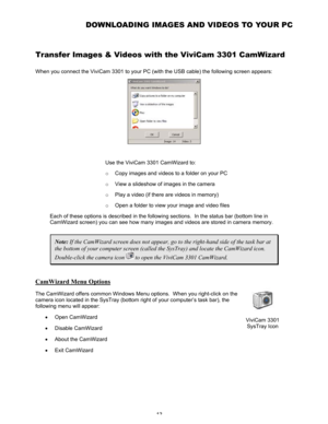 Page 17 13 
DOWNLOADING IMAGES AND VIDEOS TO YOUR PC  
Transfer Images & Videos with the ViviCam 3301 CamWizard  
When you connect the ViviCam 3301 to your PC (with the USB cable) the following screen appears:  
 
 
Use the ViviCam 3301 CamWizard to:  
o Copy images and videos to a folder on your PC 
o View a slideshow of images in the camera 
o Play a video (if there are videos in memory) 
o Open a folder to view your image and video files 
Each of these options is described in the following sections.  In the...