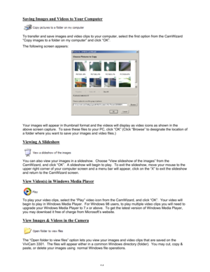 Page 18 14 
Saving Images and Videos to Your Computer 
 
To transfer and save images and video clips to your computer, select the first option from the CamWizard 
“Copy images to a folder on my computer” and click “OK”.   
The following screen appears: 
 
 
Your images will appear in thumbnail format and the videos will display as video icons as shown in the 
above screen capture.  To save these files to your PC, click “OK” (Click “Browse” to designate the location of 
a folder where you want to save your...