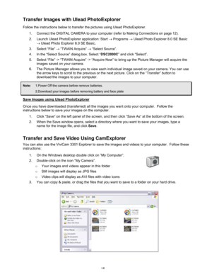 Page 19 15 
Transfer Images with Ulead PhotoExplorer 
Follow the instructions below to transfer the pictures using Ulead PhotoExplorer.  
1.  Connect the DIGITAL CAMERA to your computer (refer to Making Connections on page 12). 
2.  Launch Ulead PhotoExplorer application: Start → Programs → Ulead Photo Explorer 8.0 SE Basic 
→ Ulead Photo Explorer 8.0 SE Basic. 
3. Select “File” → “TWAIN Acquire” → “Select Source”. 
4.  In the “Select Source” dialog box. Select “DSC2000C” and click “Select”. 
5.  Select “File”...