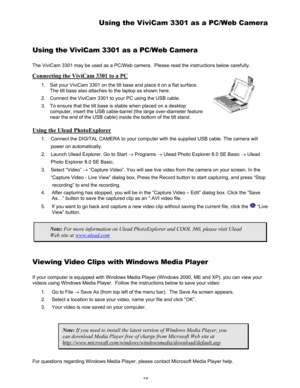 Page 20 16 
Using the ViviCam 3301 as a PC/Web Camera 
Using the ViviCam 3301 as a PC/Web Camera 
The ViviCam 3301 may be used as a PC/Web camera.  Please read the instructions below carefully. 
Connecting the ViviCam 3301 to a PC 
1.  Set your ViviCam 3301 on the tilt base and place it on a flat surface.  
The tilt base also attaches to the laptop as shown here.  
2.  Connect the ViviCam 3301 to your PC using the USB cable.  
3.  To ensure that the tilt base is stable when placed on a desktop 
computer, insert...