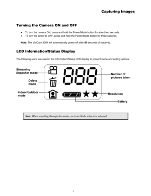 Page 8 4 
Capturing Images 
Turning the Camera ON and OFF 
• To turn the camera ON, press and hold the Power/Mode button for about two seconds.  
• To turn the power to OFF, press and hold the Power/Mode button for three seconds. 
 
Note: The ViviCam 3301 will automatically power off after 60 seconds of inactivity.  
LCD Information/Status Display 
The following icons are used in the Information/Status LCD display to present mode and setting options.  
Streaming 
Snapshot mode 
Delete 
mode 
Indoor/outdoor...