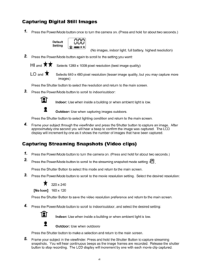 Page 10 6 
Capturing Digital Still Images  
1 1
. .
   Press the Power/Mode button once to turn the camera on. (Press and hold for about two seconds.) 
Default 
Setting
     (No images, indoor light, full battery, highest resolution) 
2 2
. .
   Press the Power/Mode button again to scroll to the setting you want: 
HI and   Selects 1280 x 1008 pixel resolution (best image quality)  
LO and        Selects 640 x 480 pixel resolution (lesser image quality, but you may capture more 
images) 
Press the Shutter button...