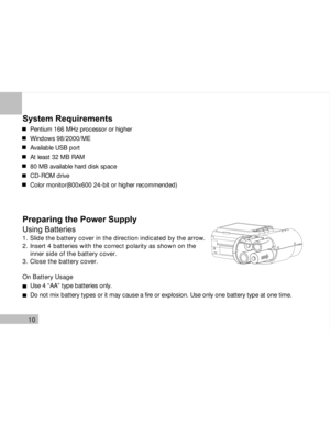 Page 11 10
System Requirements
Pentium 166 MHz processor or higher
Windows 98/2000/ME
Available USB port
At least 32 MB RAM
80 MB available hard disk space
CD-ROM drive
Color monitor(800x600 24-bit or higher recommended)
Preparing the Power Supply
Using Batteries
1. Slide the battery cover in the direction indicated by the arrow.
2. Insert 4 batteries with the correct polarity as shown on the
    inner side of the battery cover.
3. Close the battery cover.
On Battery Usage
Use 4 “AA” type batteries only.
Do not...