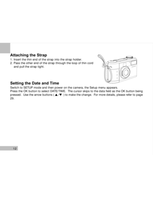 Page 13 12
Attaching the Strap
1. Insert the thin end of the strap into the strap holder.
2. Pass the other end of the strap through the loop of thin cord
    and pull the strap tight.
Setting the Date and Time
Switch to SETUP mode and then power on the camera, the Setup menu appears.
Press the OK button to select DATE/TIME.  The cursor skips to the data field as the OK button being
pressed.  Use the arrow buttons (           ) to make the change.  For more details, please refer to page
29.
/  