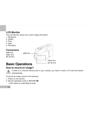 Page 17 16
LCD Monitor
The LCD Monitor shows the current image information:
1. Resolution
2. Quality
3. Time
4. Date
5. File Name
Connectors
USB Port
Video Port
DC IN Port
Basic Operations
How to record an image?
To record an image, perform the following:
1. Power on the camera.
2. Set the operating mode to RECORD     .
     LED1 will be on under Record mode
USB Port
DC IN Port Video Port
If there is no internal memory built in your camera, you have to insert a CF card first before
photoshooting.  