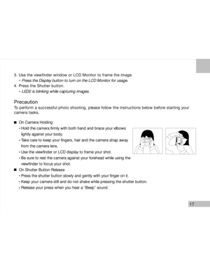 Page 18 17
3. Use the viewfinder window or LCD Monitor to frame the image.
     Press the Display button to turn on the LCD Monitor for usage.
4. Press the Shutter button.
     LED2 is blinking while capturing images.
Precaution
To perform a successful photo shooting, please follow the instructions below before starting your
camera tasks.
On Camera Holding
  Hold the camera firmly with both hand and brace your elbows
  lightly against your body.
  Take care to keep your fingers, hair and the camera strap away...