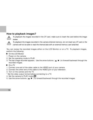 Page 19 18
How to playback images?
To playback the images recorded in the CF card, make sure to insert the card before the image
review.
To playback the images recorded in the camera (internal memory), do not insert any CF card or the
camera will not be able to read the internal data with an external memory card attached.
You can review the recorded images either on the LCD Monitor or on a TV.  To playback images,
perform the following:
On the LCD Monitor
1. Power on the camera.
2. Set the operating mode to...