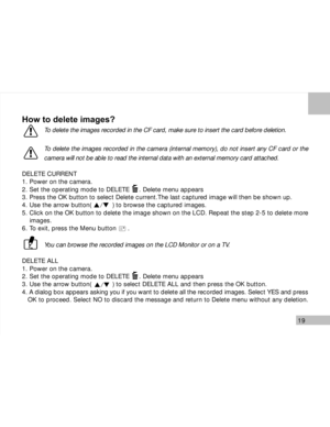 Page 20 19
How to delete images?
To delete the images recorded in the CF card, make sure to insert the card before deletion.
To delete the images recorded in the camera (internal memory), do not insert any CF card or the
camera will not be able to read the internal data with an external memory card attached.
DELETE CURRENT
1. Power on the camera.
2. Set the operating mode to DELETE     . Delete menu appears
3. Press the OK button to select Delete current.The last captured image will then be shown up.
4. Use the...