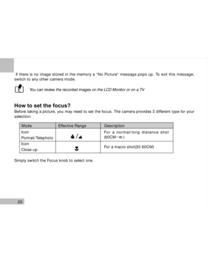 Page 21 20
 If there is no image stored in the memory a “No Picture” message pops up. To exit this message,
switch to any other camera mode.
 You can review the recorded images on the LCD Monitor or on a TV.
How to set the focus?
Before taking a picture, you may need to set the focus. The camera provides 2 different type for your
selection:
Simply switch the Focus knob to select one.
Mode                      Effective Range               Description
For a normal/long distance shot
(60CM~    )
For a macro...