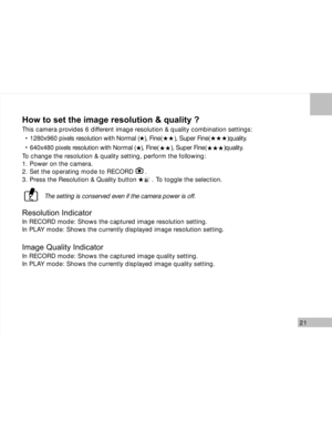 Page 22 21
How to set the image resolution & quality ?
This camera provides 6 different image resolution & quality combination settings:
1280x960 pixels resolution with Normal (   ), Fine(       ), Super Fine(          )quality.
640x480 pixels resolution with Normal (   ), Fine(       ), Super Fine(          )quality.
To change the resolution & quality setting, perform the following:
1. Power on the camera.
2. Set the operating mode to RECORD      .
3. Press the Resolution & Quality button        . To toggle...
