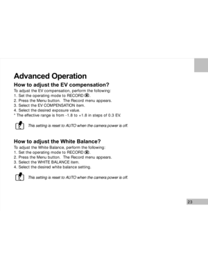 Page 24 23
Advanced Operation
How to adjust the EV compensation?
To adjust the EV compensation, perform the following:
1. Set the operating mode to RECORD     .
2. Press the Menu button.  The Record menu appears.
3. Select the EV COMPENSATION item.
4. Select the desired exposure value.
* The effective range is from -1.8 to +1.8 in steps of 0.3 EV.
This setting is reset to AUTO when the camera power is off.
How to adjust the White Balance?
To adjust the White Balance, perform the following:
1. Set the operating...