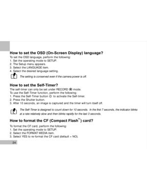 Page 25 24
How to set the OSD (On-Screen Display) language?
To set the OSD language, perform the following:
1. Set the operating mode to SETUP.
2. The Setup menu appears.
3. Select the LANGUAGE item.
4. Select the desired language setting.
The setting is conserved even if the camera power is off.
How to set the Self-Timer?
The self-timer can only be set under RECORD      mode.
To use the Self-Timer function, perform the following:
1. Press the Self-Timer button      to activate the Self-timer.
2. Press the...