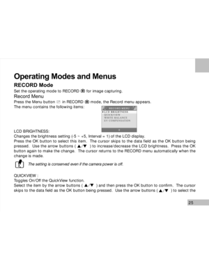 Page 26 25
Operating Modes and Menus
RECORD Mode
Set the operating mode to RECORD      for image capturing.
Record Menu
Press the Menu button      in RECORD      mode, the Record menu appears.
The menu contains the following items:
LCD BRIGHTNESS:
Changes the brightness setting (-5 ~ +5, Interval = 1) of the LCD display.
Press the OK button to select this item.  The cursor skips to the data field as the OK button being
pressed.  Use the arrow buttons (           ) to increase/decrease the LCD brightness.  Press...