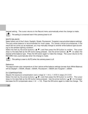 Page 27 26
desired setting.  The cursor returns to the Record menu automatically when the change is made.
The setting is conserved even if the camera power is off.
WHITE BALANCE:
Select either one of the 5 (Auto, Daylight, Shade, Fluorescent, Tungsten) manual white balance settings.
The auto white balance is recommended for most cases.  For certain critical circumstances, if the
result did not come out as expected, you may manually change to another white balance type accord-
ing to the ambient lighting...