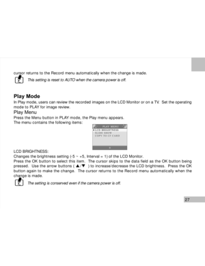 Page 28 27
cursor returns to the Record menu automatically when the change is made.
This setting is reset to AUTO when the camera power is off.
Play Mode
In Play mode, users can review the recorded images on the LCD Monitor or on a TV.  Set the operating
mode to PLAY for image review.
Play Menu
Press the Menu button in PLAY mode, the Play menu appears.
The menu contains the following items:
LCD BRIGHTNESS:
Changes the brightness setting (-5 ~ +5, Interval = 1) of the LCD Monitor.
Press the OK button to select...