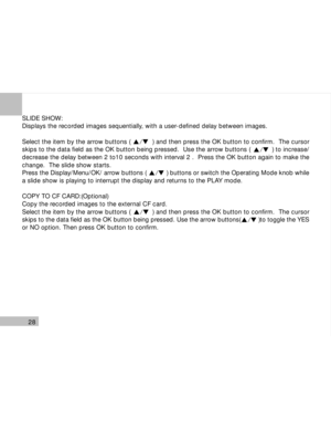 Page 29 28
SLIDE SHOW:
Displays the recorded images sequentially, with a user-defined delay between images.
Select the item by the arrow buttons (           ) and then press the OK button to confirm.  The cursor
skips to the data field as the OK button being pressed.  Use the arrow buttons (           ) to increase/
decrease the delay between 2 to10 seconds with interval 2 .  Press the OK button again to make the
change.  The slide show starts.
Press the Display/Menu/OK/ arrow buttons (           ) buttons or...