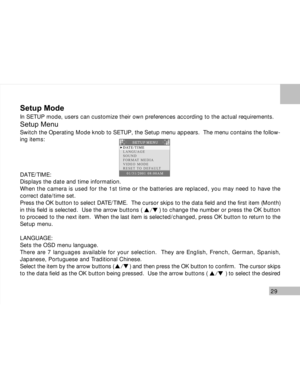 Page 30 29
Setup Mode
In SETUP mode, users can customize their own preferences according to the actual requirements.
Setup Menu
Switch the Operating Mode knob to SETUP, the Setup menu appears.  The menu contains the follow-
ing items:
DATE/TIME:
Displays the date and time information.
When the camera is used for the 1st time or the batteries are replaced, you may need to have the
correct date/time set.
Press the OK button to select DATE/TIME.  The cursor skips to the data field and the first item (Month)
in...