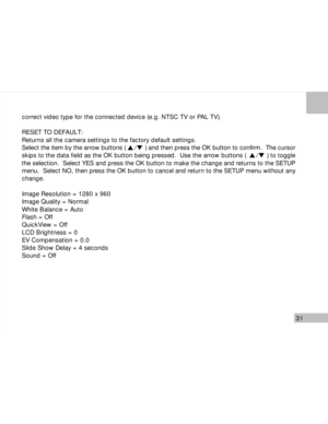 Page 32 31
correct video type for the connected device (e.g. NTSC TV or PAL TV).
RESET TO DEFAULT:
Returns all the camera settings to the factory default settings.
Select the item by the arrow buttons (           ) and then press the OK button to confirm.  The cursor
skips to the data field as the OK button being pressed.  Use the arrow buttons (           ) to toggle
the selection.  Select YES and press the OK button to make the change and returns to the SETUP
menu.  Select NO, then press the OK button to...