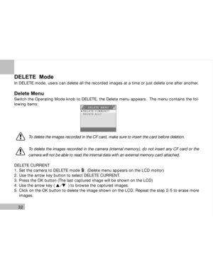 Page 33 32
DELETE  Mode
In DELETE mode, users can delete all the recorded images at a time or just delete one after another.
Delete Menu
Switch the Operating Mode knob to DELETE, the Delete menu appears.  The menu contains the fol-
lowing items:
To delete the images recorded in the CF card, make sure to insert the card before deletion.
To delete the images recorded in the camera (internal memory), do not insert any CF card or the
camera will not be able to read the internal data with an external memory card...