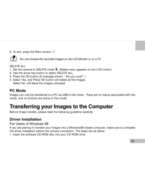 Page 34 33
6. To exit, press the Menu button      .
You can browse the recorded images on the LCD Monitor or on a TV.
DELETE ALL
1. Set the camera to DELETE mode    . (Delete menu appears on the LCD moitor)
2. Use the arrow key button to select DELETE ALL.
3. Press the OK button.(A message shown “ Are you sure?” )
4. Select Yes, and Press OK button will delete all the images.
    Select No, will leave the images unerased.
PC Mode
Images can only be transferred to a PC via USB in this mode.  There are no menus...