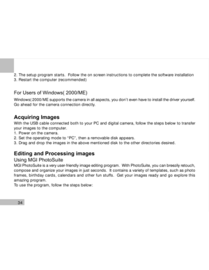 Page 35 34
2. The setup program starts.  Follow the on screen instructions to complete the software installation
3. Restart the computer (recommended)
For Users of Windows( 2000/ME)
Windows( 2000/ME supports the camera in all aspects, you don’t even have to install the driver yourself.
Go ahead for the camera connection directly.
Acquiring Images
With the USB cable connected both to your PC and digital camera, follow the steps below to transfer
your images to the computer.
1. Power on the camera.
2. Set the...