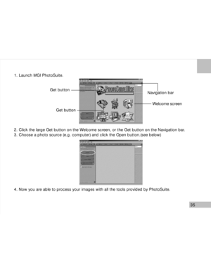 Page 36 35
1. Launch MGI PhotoSuite.
2. Click the large Get button on the Welcome screen, or the Get button on the Navigation bar.
3. Choose a photo source (e.g. computer) and click the Open button.(see below)
4. Now you are able to process your images with all the tools provided by PhotoSuite.
Get button
Get buttonNavigation bar
Welcome screen      