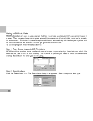 Page 37 36
Using MGI PhotoVista
MGI PhotoVista is an easy-to-use program that lets you create spectacular 360  panoramic images in
a snap. When you view these panoramas, you get the experience of being totally immersed in a realis-
tic environment.  Photovista’s powerful engine quickly and automatically stitches images together, and
its intuitive interface will let even a novice get great results in minutes.
To use the program, follow the steps below:
Step 1: Open Source Images in MGI PhotoVista
MGI PhotoVista...