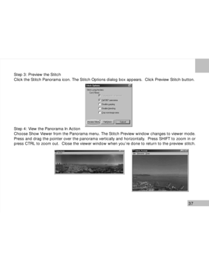 Page 38 37
Step 3: Preview the Stitch
Click the Stitch Panorama icon. The Stitch Options dialog box appears.  Click Preview Stitch button.
Step 4: View the Panorama In Action
Choose Show Viewer from the Panorama menu. The Stitch Preview window changes to viewer mode.
Press and drag the pointer over the panorama vertically and horizontally.  Press SHIFT to zoom in or
press CTRL to zoom out.  Close the viewer window when you’re done to return to the preview stitch.        