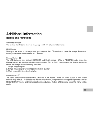 Page 40 39
Additional Information
Names and Functions
Viewfinder Window
The optical viewfinder is the real-image type with 5% alignment tolerance.
LCD Monitor
When you are about to take a picture, you may use the LCD monitor to frame the image.  Press the
Display button to turn on/off the LCD monitor.
Display Button
The LCD button is only active in RECORD and PLAY modes.  While in RECORD mode, press the
Display button will toggle the LCD monitor On and Off.  In PLAY mode, press the Display button to
review the...