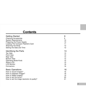 Page 8 7
                     Contents
Getting StartedChecking Accessories
System Requirements
Preparing the Power Supply
Loading The Compact Flash(tm) Card
Attaching the Strap
Setting the Date and Time
Identifying the Parts
Top View
Front View
Rear View
Bottom View
Operating Mode Knob
Status LCD
LCD Monitor
Connectors
Basic Operations
How to record images?
How to playback images?
How to delete images?
How to set the focus?
How to set the image resolution & quality?
99
10
10
11
12
12
13
13
13
14
14
15
15
16...