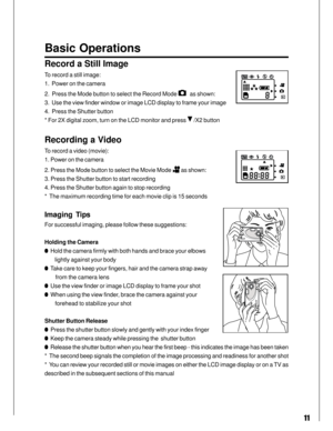 Page 11 11
Basic Operations
Record a Still Image
To record a still image:
1.  Power on the camera
2.  Press the Mode button to select the Record Mode 
   as shown:
3.  Use the view finder window or image LCD display to frame your image
4.  Press the Shutter button
* For 2X digital zoom, turn on the LCD monitor and press 
 /X2 button
Recording a Video
To record a video (movie):
1. Power on the camera
2. Press the Mode button to select the Movie Mode 
 as shown:
3. Press the Shutter button to start recording
4....