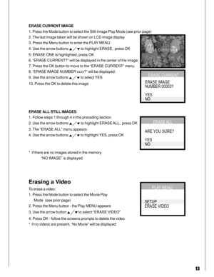 Page 13 13
ERASE CURRENT IMAGE
1. Press the Mode button to select the Still-Image Play Mode (see prior page)
2. The last image taken will be shown on LCD image display
3. Press the Menu button to enter the PLAY MENU
4. Use the arrow buttons 
 to highlight ERASE,  press OK
5. ERASE ONE is highlighted, press OK
6. “ERASE CURRENT?” will be displayed in the center of the image:
7. Press the OK button to move to the “ERASE CURRENT” menu
8. “ERASE IMAGE NUMBER xxxx?” will be displayed:
9. Use the arrow buttons 
 to...