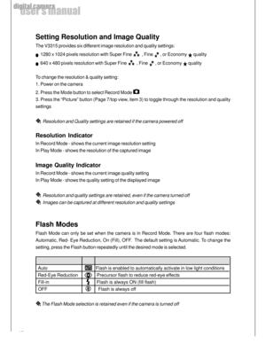 Page 14 14
user’s manual
digital camera
Setting Resolution and Image Quality
The V3315 provides six different image resolution and quality settings:
  1280 x 1024 pixels resolution with Super Fine   , Fine  , or Economy  quality
  640 x 480 pixels resolution with Super Fine   , Fine  , or Economy  quality
To change the resolution & quality setting:
1. Power on the camera
2. Press the Mode button to select Record Mode 
3. Press the “Picture” button (Page 7/top view, item 3) to toggle through the resolution and...