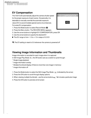Page 16 16
user’s manual
digital camera
EV Compensation
The V3315 will automatically adjust the camera shutter speed
for the proper exposure of each scene. Occasionally, it is
desirable to manually override the automatic exposure
value (EV) to accommodate special scene circumstances.
To invoke EV compensation:
1. Press the Mode button to select Record Mode: 
2. Press the Menu button. The RECORD MENU appears.
3. Use the arrow buttons to highlight EV COMPENSATION, press OK
4. Use the arrow buttons to specify the...