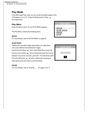 Page 18 18
user’s manual
digital camera
Play Mode
In the Still-Image Play mode, you can review recorded images on the
LCD display or on a TV.  Press the Mode button to Play:  
for image review.
Play Menu
Press the Menu button: , the PLAY MENU appears:
The Play Menu contains the following items:
SETUP
For more details, refer to SETUP MENU on page 20
SLIDE SHOW
Displays the recorded images sequentially, as a slide show
with a user-defined interval between images.
Use the arrow buttons: 
 to select Slide Show,...