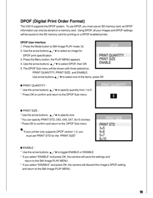 Page 19 19
DPOF (Digital Print Order Format)
The V3315 supports the DPOF system.  To use DPOF, you must use an SD memory card, as DPOF
information can only be stored on a memory card.  Using DPOF, all your images and DPOF settings
will be saved on the SD memory card for printing on a DPOF enabled printer.
DPOF User Interface
1. Press the Mode button to Still-Image PLAY mode: 
2. Use the arrow buttons  to select an image for
    DPOF print specification
3. Press the Menu button, the PLAY MENU appears
4. Use the...