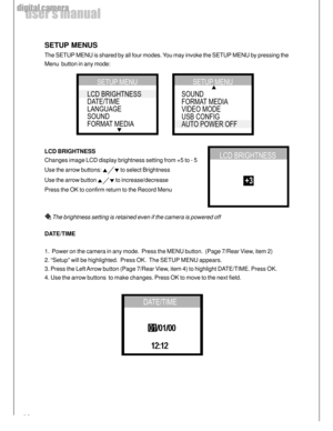 Page 20 20
user’s manual
digital camera
SETUP MENUS
The SETUP MENU is shared by all four modes. You may invoke the SETUP MENU by pressing the
Menu  button in any mode:
LCD BRIGHTNESS
Changes image LCD display brightness setting from +5 to - 5
Use the arrow buttons: 
 to select Brightness
Use the arrow button 
 to increase/decrease
Press the OK to confirm return to the Record Menu
 The brightness setting is retained even if the camera is powered off
DATE/TIME
1.  Power on the camera in any mode.  Press the MENU...