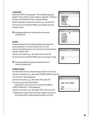 Page 21 21
LANGUAGE
Selects the OSD menu language. There are eight languages:
English, French, German, Italian, Spanish, Japanese, Traditional
Chinese, and Simplified Chinese. (Default=English)
Select a language using the arrow buttons: 
, press OK
Control returns to the SETUP MENU automatically when the
change is made.
 Language preference is retained when the camera
       is powered off
SOUND
Enables/disables the sound effects (beeps) associated with
camera operations. You may choose to turn on, or off,...