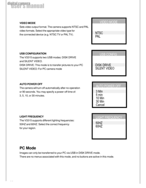 Page 22 22
user’s manual
digital camera
VIDEO MODE
Sets video output format. The camera supports NTSC and PAL
video formats. Select the appropriate video type for
the connected device (e.g. NTSC TV or PAL TV).
USB CONFIGURATION
The V3315 supports two USB modes: DISK DRIVE
and SILENT VIDEO.
DISK DRIVE: This mode is to transfer pictures to your PC
SILENT VIDEO: For PC camera mode
AUTO POWER OFF
The camera will turn off automatically after no-operation
or 90 seconds. You may specify a power-off time of:
3, 5, 10,...