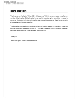 Page 6 6
user’s manual
digital camera
Introduction
Thank you for purchasing the Vivicam 3315 digital camera.  With this camera, you can enjoy the new
world of digital imaging.  Digital imaging brings new life to photography  - combining the latest in
consumer electronics technology with traditional photographic paradigms.  Digital cameras make
photography more interesting and fun.
This instruction manual will guide you through the digital imaging process (picture taking).  Keep this
manual on hand and enjoy...