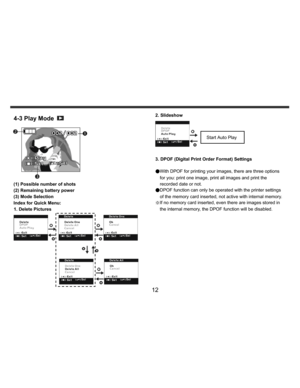 Page 13    
   
 
 
12 
4-3 Play Mode 
 
   
 
 
 
 
 
 
 
 
(1) Possible number of shots 
(2) Remaining battery power 
(3) Mode Selection 
Index for Quick Menu: 
1. Delete Pictures 
 
 
 
  
 2. Slideshow 
 
 
3. DPOF (Digital Print Order Format) Settings 
 
●With DPOF for printing your images, there are three options 
for you: print one image, print all images and print the 
recorded date or not. 
●DPOF function can only be operated with the printer settings 
of the memory card inserted, not active with...