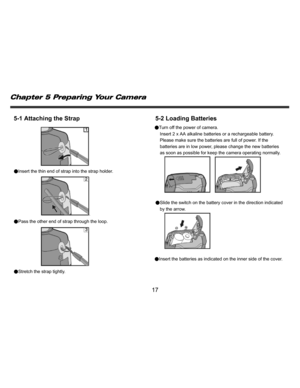 Page 18    
   
 
 
17 
5-1 Attaching the Strap 
 
●Insert the thin end of strap into the strap holder. . 
●Pass the other end of strap through the loop.  
●Stretch the strap tightly. 
 
5-2 Loading Batteries ●Turn off the power of camera. 
Insert 2 x AA alkaline batteries or a rechargeable battery. 
Please make sure the batteries are full of power. If the 
batteries are in low power, please change the new batteries 
as soon as possible for keep the camera operating normally. 
  
 
 
●Slide the switch on the...