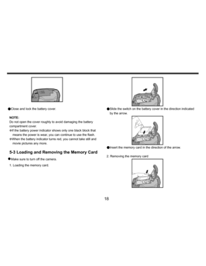Page 19    
   
 
 
18 
 
 
●Close and lock the battery cover. 
 
NOTE:  
Do not open the cover roughly to avoid damaging the battery 
compartment cover. 
KIf the battery power indicator shows only one black block that 
means the power is wear, you can continue to use the flash.
  
KWhen the battery indicator turns red, you cannot take still and 
movie pictures any more. 
 
5-3 Loading and Removing the Memory Card 
z Make sure to turn off the camera. 
1. Loading the memory card.  
 
●Slide the switch on the...